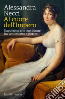 Al cuore dell'Impero. Napoleone e le sue donne fra sentimento e potere libro di Necci Alessandra