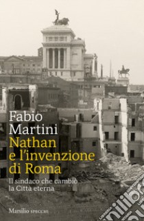 Nathan e invenzione di Roma. Il sindaco che cambiò la Città eterna libro di Martini Fabio