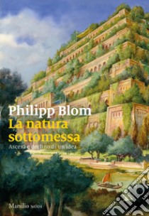 La natura sottomessa. Ascesa e declino di un'idea libro di Blom Philipp