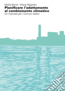 Pianificare l'adattamento al cambiamento climatico. Un manuale per i comuni italiani libro di Bertin Mattia; Negretto Vittore