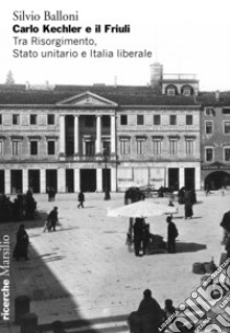 Carlo Kechler e il Friuli. Tra Risorgimento, Stato unitario e Italia liberale libro di Balloni Silvio