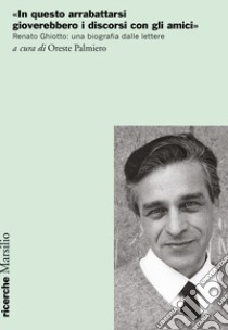 «In questo arrabattarsi gioverebbero i discorsi con gli amici». Renato Ghiotto: una biografia dalle lettere libro di Palmiero O. (cur.)