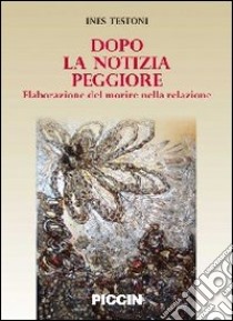 Dopo la notizia peggiore. Elaborazione del morire nella relazione libro di Testoni Ines