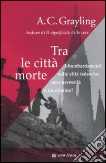 Tra le città morte. I bombardamenti sulle città tedesche: una necessità o un crimine? libro di Grayling A. C.