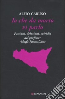 Io che da morto vi parlo. Passioni, delusioni, suicidio del professor Adolfo Parmaliana libro di Caruso Alfio