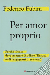 Per amor proprio. Perché l'Italia deve smettere di odiare l'Europa (e di vergognarsi di sé stessa) libro di Fubini Federico