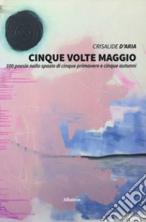 Cinque volte maggio. 100 poesie nello spazio di cinque primavere e cinque autunni libro di Crisalide d'aria