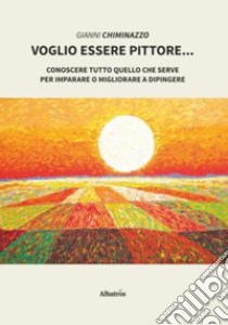 Voglio essere pittore. Conoscere tutto quello che serve per imparare o migliorare a dipingere libro di Chiminazzo Gianni