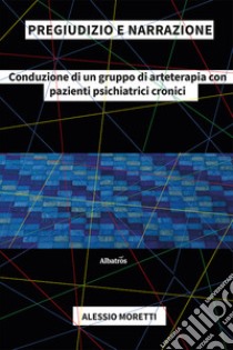 Pregiudizio e narrazione. Conduzione di un gruppo di arteterapia con pazienti psichiatrici cronici libro di Moretti Alessio