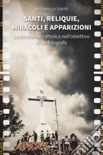 Santi, reliquie, miracoli e apparizioni. La devozione cattolica nell'obiettivo di un fotografo. Ediz. illustrata libro di Lo Torto Antonio