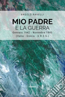 Mio padre e la guerra. Gennaio 1942-Novembre 1945 (Italia, Grecia, URSS) libro di Ravelli Angelo