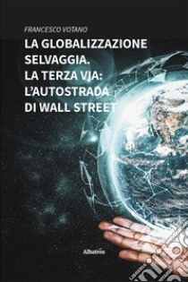 La globalizzazione selvaggia. La terza via: l'autostrada di Wall Street libro di Votano Francesco