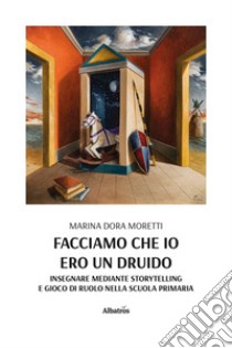 Facciamo che io ero un druido. Insegnare mediante storytelling e gioco di ruolo nella scuola primaria libro di Moretti Marina Dora