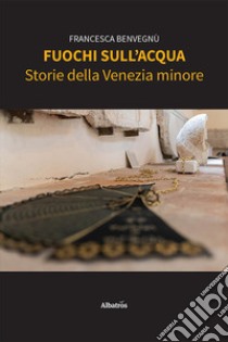 Fuochi sull'acqua. Storie della Venezia minore libro di Benvegnù Francesca