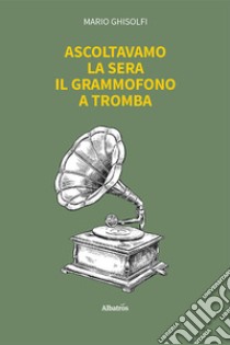 Ascoltavamo la sera il grammofono a tromba libro di Ghisolfi Mario