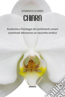 Chiara. Anatomia e fisiologia dei sentimenti umani esaminati attraverso un racconto erotico libro di Di Maro Domenico