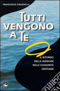 Tutti vengono a te. Il ritorno della missione nelle comunità cristiane libro di Grasselli Francesco