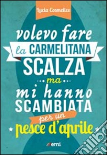 Volevo fare la carmelitana scalza ma mi hanno scambiata per un pesce d'aprile libro di Cosmelico Lucia