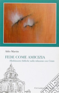 Fede come amicizia. Meditazioni bibliche sulla relazione con Cristo libro di Martin Aldo