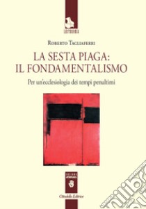 La sesta piaga: il fondamentalismo. Per un'ecclesiologia dei tempi penultimi libro di Tagliaferri Roberto