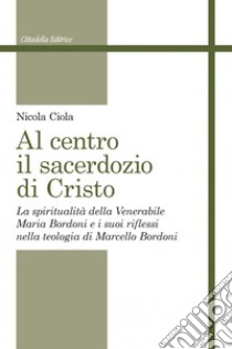 Al centro il sacerdozio di Cristo. La spiritualità della Venerabile Maria Bordoni e i suoi riflessi nella teologia di Marcello Bordoni libro di Ciola Nicola