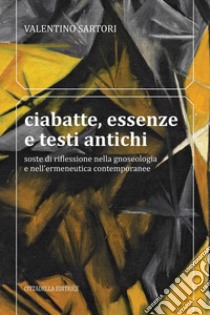 Ciabatte, essenze e testi antichi. Soste di riflessione nella gnoseologia e nell'ermeneutica contemporanee libro di Sartori Valentino