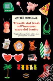 Travolti dal trash nell'immenso mare del brutto. Viaggio alla scoperta del cattivo gusto per imparare ad amarlo libro di Fumagalli Matteo