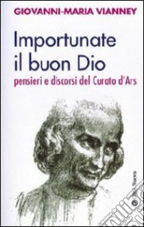 Importunate il buon Dio. Pensieri e discorsi del curato d'Ars libro di Vianney Giovanni Maria (san); Rossé G. (cur.)