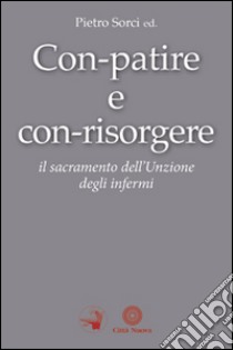 Con-patire e con-risorgere. Il sacramento dell'Unzione degli infermi libro di Sorci P. (cur.)