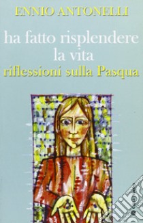 Ha fatto risplendere la vita. Riflessioni sulla Pasqua libro di Antonelli Ennio