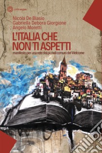 L'Italia che non ti aspetti. Manifesto per una rete dei piccoli comuni del Welcome libro di De Blasio Nicola; Moretti Angelo; Giorgione Gabriella Debora