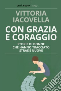 Con grazia e coraggio. Storie di donne che hanno tracciato strade nuove libro di Iacovella Vittoria