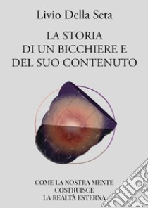 La storia di un bicchiere e del suo contenuto. Come la nostra mente costruisce la realtà esterna libro di Della Seta Livio