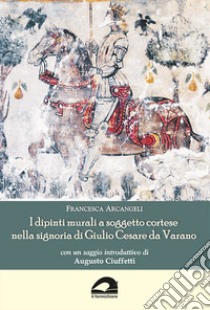 I dipinti murali a soggetto cortese nella signoria di Giulio Cesare da Varano libro di Arcangeli Francesca