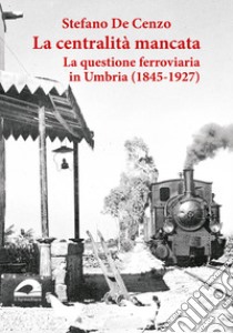 La centralità mancata. La questione ferroviaria in Umbria (1845-1927) libro di De Cenzo S. (cur.)