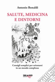 Salute, medicina e dintorni. Consigli semplici per orientarsi in un mondo complesso libro di Bonaldi Antonio