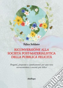 Riconversione alla società post-materialistica della pubblica felicità. Progetti, proposte e cambiamenti per una vera eco-economia e società più felice libro di Soldano Felice