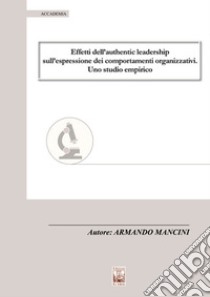 Effetti dell'authentic leadership sull'espressione dei comportamenti organizzativi. Uno studio empirico libro di Mancini Armando