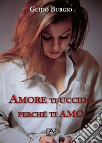 Amore ti uccido perché ti amo libro di Burgio Guido