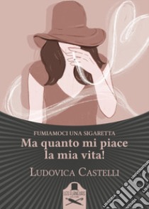 Ma quanto mi piace la mia vita! Fumiamoci una sigaretta libro di Castelli Ludovica