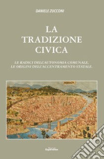 La tradizioni civica. Le radici dell'autonomia comunale, le origini dell'accentramento statale libro di Zucconi Daniele