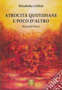 Atrocità quotidiane e poco d'altro. Racconti brevi libro di Collini Elisabetta