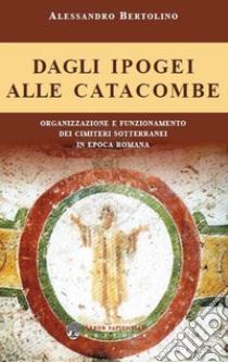 Dagli ipogei alle catacombe. Organizzazione e funzionamento dei cimiteri sotterranei in epoca romana libro di Bertolino Alessandro