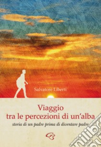 Viaggio tra le percezioni di un'alba. Storia di un padre prima di diventare padre libro di Liberti Salvatore