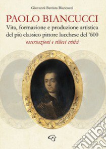 Paolo Biancucci. Vita, formazione e produzione artistica del più classico pittore lucchese del '600. Osservazioni e rilievi critici libro di Biancucci Giovanni Battista