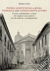 L'opera assistenziale a Roma: l'ospedale della Consolazione al Foro. Vicende architettoniche e urbane del complesso socio-sanitario fra età moderna e contemporaneità libro di Tetti Barbara