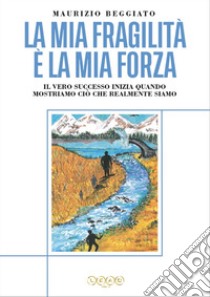 La mia fragilità è la mia forza. Il vero successo inizia quando mostriamo ciò che realmente siamo libro di Beggiato Maurizio