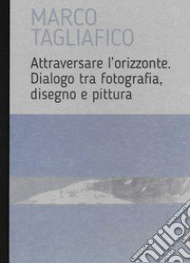 Marco Tagliafico. Attraversare l'orizzonte. Dialogo tra fotografia, disegno e pittura. Ediz. italiana e inglese libro di Tagliafico Marco; Romano E. (cur.)