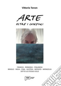 Arte oltre i confini. Francia, Romania, Finlandia, Brasile, India, Cina, Austria, Messico, Mongolia sotto lo stesso cielo. Ediz. illustrata libro di Tonon Vittorio