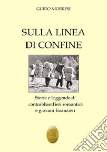 Sulla linea di confine. Storie e leggende di contrabbandieri romantici e giovani finanzieri libro di Morresi Guido